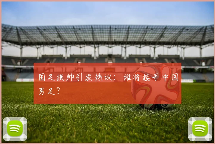 国足换帅引发热议:谁将接手中国男足?