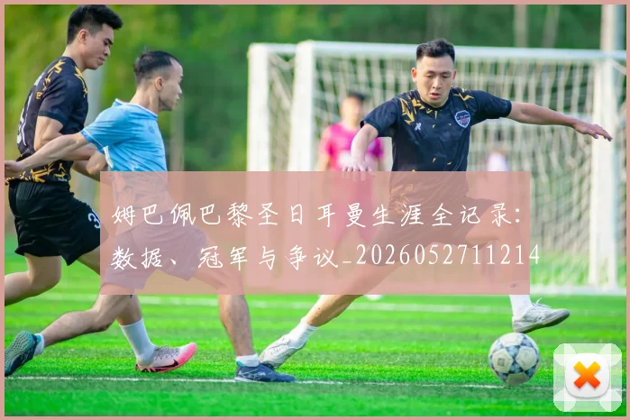 姆巴佩巴黎圣日耳曼生涯全记录：数据、冠军与争议_20260527112145_20260609132758