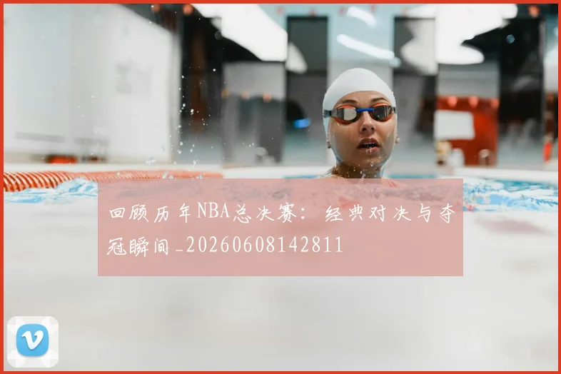 回顾历年NBA总决赛:经典对决与夺冠瞬间_20260608142811