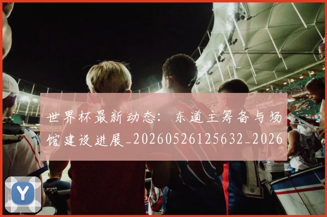 世界杯最新动态:东道主筹备与场馆建设进展_20260526125632_20260607160337