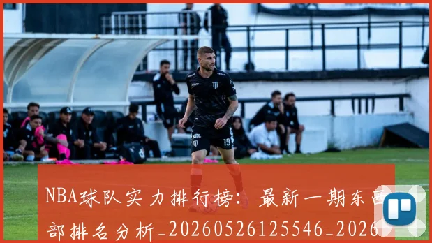 NBA球队实力排行榜：最新一期东西部排名分析_20260526125546_20260607160219